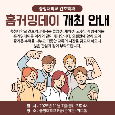 [충청대학교 간호학과 홈커밍데이 개최 안내]

충청대학교 간호학과에서는 졸업생, 재학생, 교수님이 함께하는 홈커밍데이를 아래와 같이 개최합니다.
오랜만에 함께 모여 즐거운 추억을 나누고 따뜻한 교류의 시간을 갖고자 하오니 많은 관심과 참여 부탁드립니다.

■ 일시: 2025년 11월 7일(금), 오후 4시
■ 장소: 충청대학교 P동(문예관) 아트홀