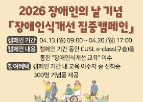 2026 장애인의 날 기념 「장애인식개선 집중캠페인」
캠페인 기간 : 2026.04.13.(월) 09:00 ~ 04.20.(월) 17:00
캠페인 내용 : 캠페인 기간 동안 CUSL e-class(구슬)를 통한 "장애인식개선 교육" 이수
참여혜택 : 캠페인 기간 내 교육 이수자 중 선착순 300명 기념품 제공