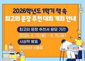 2026학년도 1학기 책 속 최고의 문장 추천 대회 개최 안내
최고의 문장 추천서 응모 기간
2026. 4. 13.(월) ~ 5. 15.(금)
시상작 발표
2026년 6월중